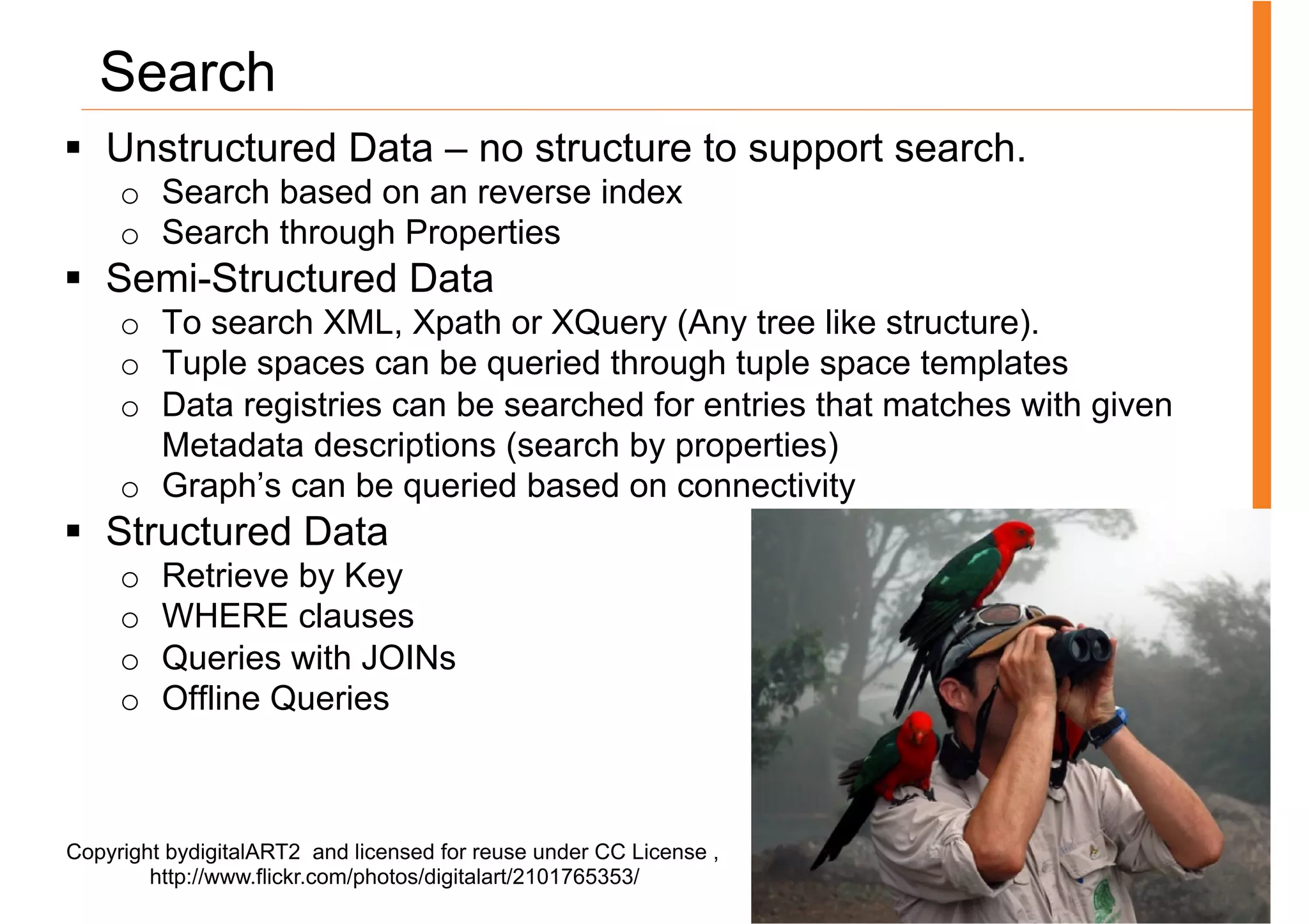 Search
§  Unstructured Data – no structure to support search.
     o  Search based on an reverse index
     o  Search through Properties
§  Semi-Structured Data
     o  To search XML, Xpath or XQuery (Any tree like structure).
     o  Tuple spaces can be queried through tuple space templates
     o  Data registries can be searched for entries that matches with given
        Metadata descriptions (search by properties)
     o  Graph’s can be queried based on connectivity
§  Structured Data
     o    Retrieve by Key
     o    WHERE clauses
     o    Queries with JOINs
     o    Offline Queries



Copyright bydigitalART2 and licensed for reuse under CC License ,
        http://www.flickr.com/photos/digitalart/2101765353/
 