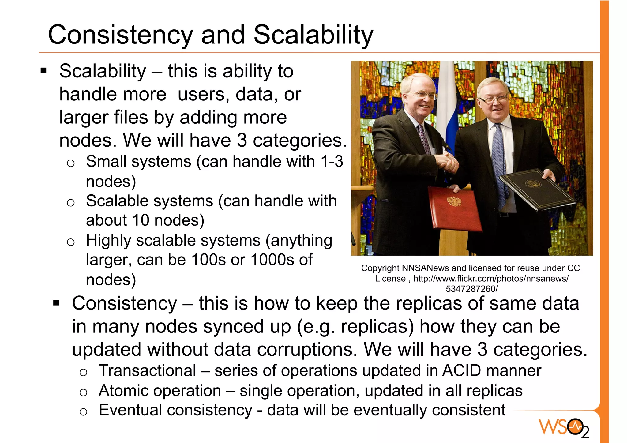 Consistency and Scalability
§  Scalability – this is ability to
    handle more users, data, or
    larger files by adding more
    nodes. We will have 3 categories.
   o  Small systems (can handle with 1-3
      nodes)
   o  Scalable systems (can handle with
      about 10 nodes)
   o  Highly scalable systems (anything
      larger, can be 100s or 1000s of      Copyright NNSANews and licensed for reuse under CC
      nodes)                                 License , http://www.flickr.com/photos/nnsanews/
                                                                5347287260/
 §  Consistency – this is how to keep the replicas of same data
     in many nodes synced up (e.g. replicas) how they can be
     updated without data corruptions. We will have 3 categories.
    o  Transactional – series of operations updated in ACID manner
    o  Atomic operation – single operation, updated in all replicas
    o  Eventual consistency - data will be eventually consistent
 