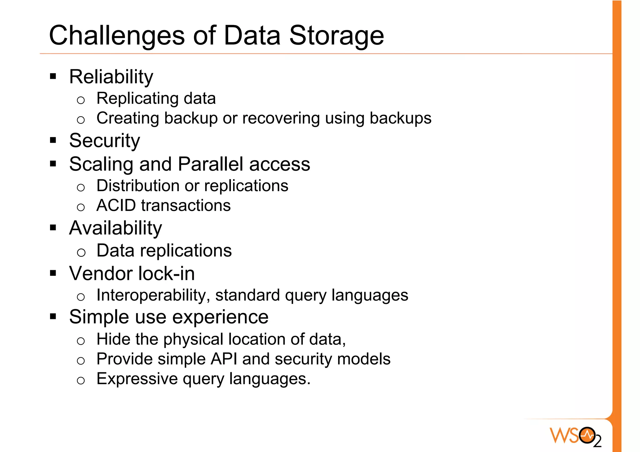 Challenges of Data Storage
§  Reliability
   o  Replicating data
   o  Creating backup or recovering using backups
§  Security
§  Scaling and Parallel access
   o  Distribution or replications
   o  ACID transactions
§  Availability
   o  Data replications
§  Vendor lock-in
   o  Interoperability, standard query languages
§  Simple use experience
   o  Hide the physical location of data,
   o  Provide simple API and security models
   o  Expressive query languages.
 