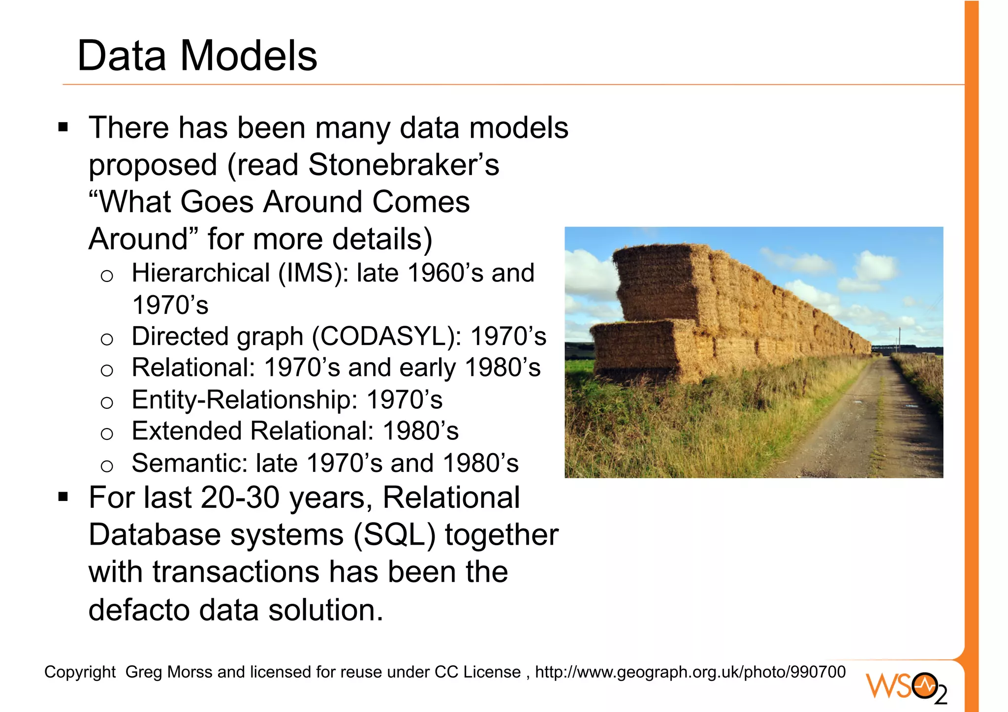 Data Models
 §  There has been many data models
     proposed (read Stonebraker’s
     “What Goes Around Comes
     Around” for more details)
      o  Hierarchical (IMS): late 1960’s and
         1970’s
      o  Directed graph (CODASYL): 1970’s
      o  Relational: 1970’s and early 1980’s
      o  Entity-Relationship: 1970’s
      o  Extended Relational: 1980’s
      o  Semantic: late 1970’s and 1980’s
 §  For last 20-30 years, Relational
     Database systems (SQL) together
     with transactions has been the
     defacto data solution.
Copyright Greg Morss and licensed for reuse under CC License , http://www.geograph.org.uk/photo/990700
 