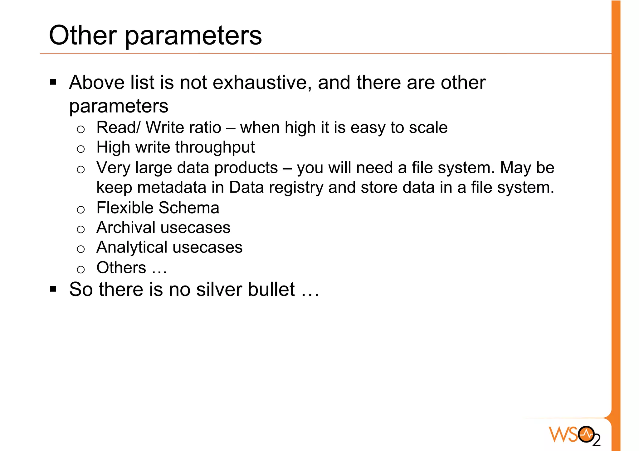 Other parameters
§  Above list is not exhaustive, and there are other
    parameters
   o  Read/ Write ratio – when high it is easy to scale
   o  High write throughput
   o  Very large data products – you will need a file system. May be
      keep metadata in Data registry and store data in a file system.
   o  Flexible Schema
   o  Archival usecases
   o  Analytical usecases
   o  Others …
§  So there is no silver bullet …
 