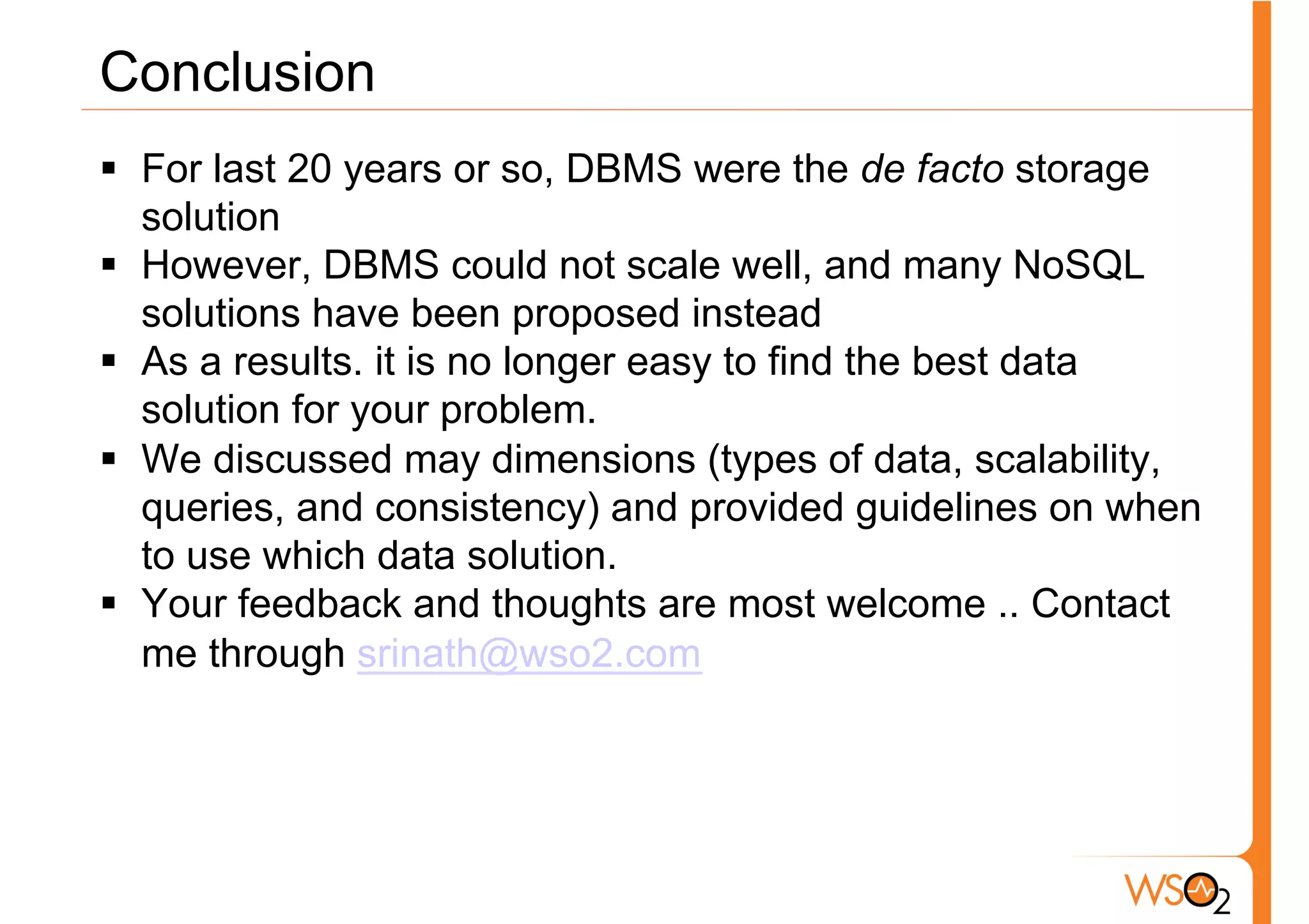 Conclusion
§  For last 20 years or so, DBMS were the de facto storage
    solution
§  However, DBMS could not scale well, and many NoSQL
    solutions have been proposed instead
§  As a results. it is no longer easy to find the best data
    solution for your problem.
§  We discussed may dimensions (types of data, scalability,
    queries, and consistency) and provided guidelines on when
    to use which data solution.
§  Your feedback and thoughts are most welcome .. Contact
    me through srinath@wso2.com
 