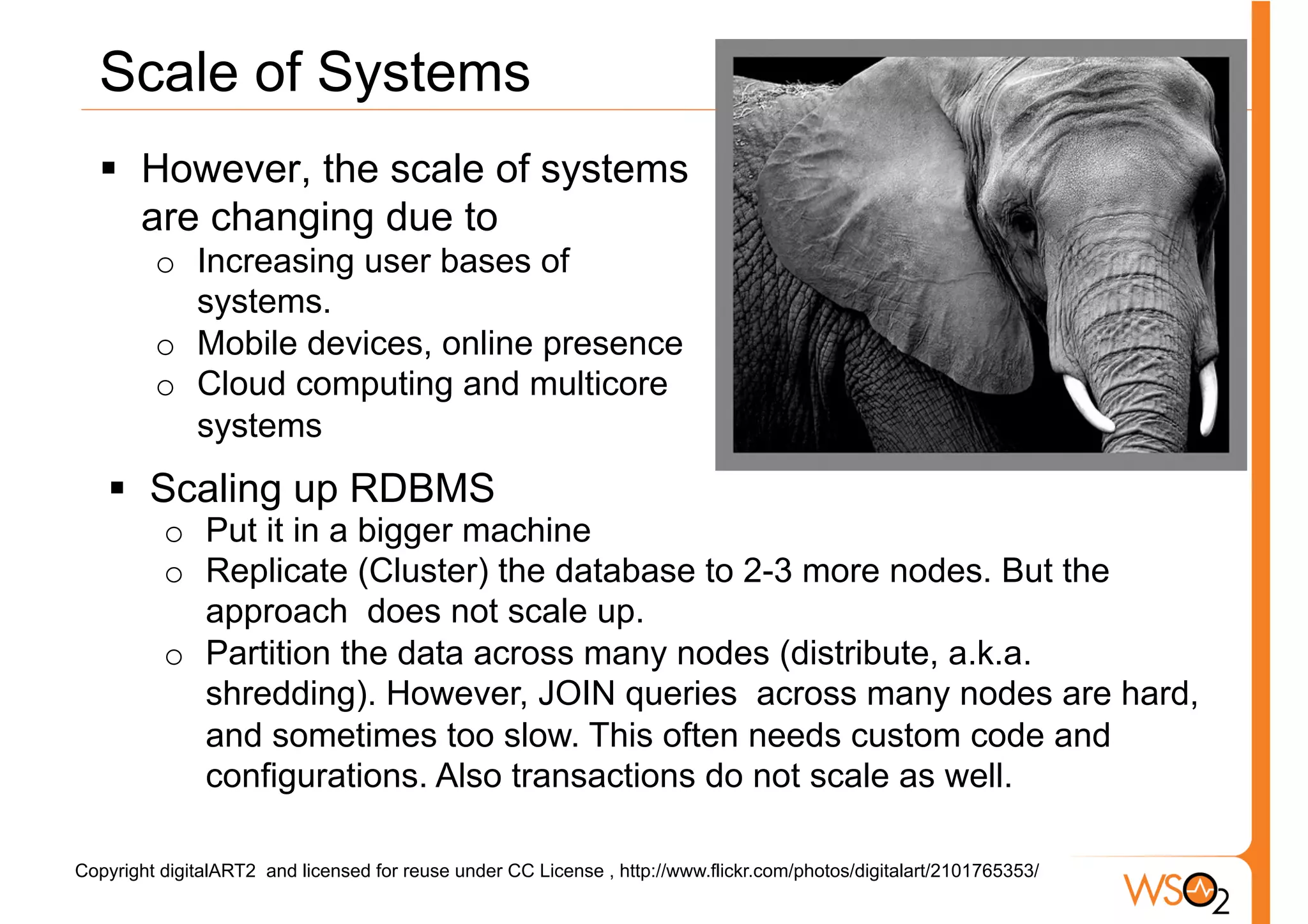 Scale of Systems
  §  However, the scale of systems
      are changing due to
         o  Increasing user bases of
            systems.
         o  Mobile devices, online presence
         o  Cloud computing and multicore
            systems
   §  Scaling up RDBMS
          o  Put it in a bigger machine
          o  Replicate (Cluster) the database to 2-3 more nodes. But the
             approach does not scale up.
          o  Partition the data across many nodes (distribute, a.k.a.
             shredding). However, JOIN queries across many nodes are hard,
             and sometimes too slow. This often needs custom code and
             configurations. Also transactions do not scale as well.

Copyright digitalART2 and licensed for reuse under CC License , http://www.flickr.com/photos/digitalart/2101765353/
 