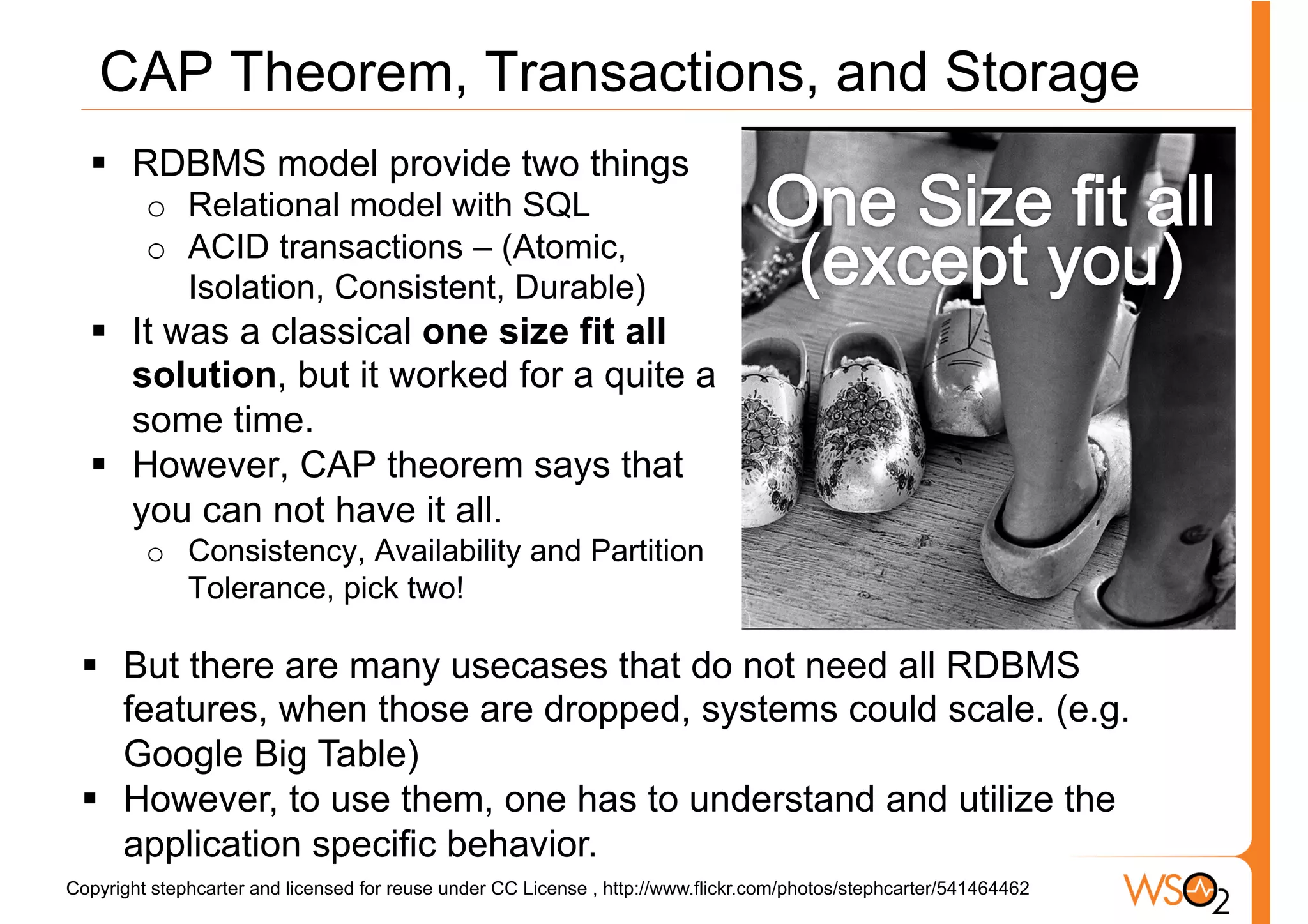 CAP Theorem, Transactions, and Storage
  §  RDBMS model provide two things
         o  Relational model with SQL
         o  ACID transactions – (Atomic,
            Isolation, Consistent, Durable)
  §  It was a classical one size fit all
      solution, but it worked for a quite a
      some time.
  §  However, CAP theorem says that
      you can not have it all.
         o  Consistency, Availability and Partition
            Tolerance, pick two!

 §  But there are many usecases that do not need all RDBMS
     features, when those are dropped, systems could scale. (e.g.
     Google Big Table)
 §  However, to use them, one has to understand and utilize the
     application specific behavior.
Copyright stephcarter and licensed for reuse under CC License , http://www.flickr.com/photos/stephcarter/541464462
 