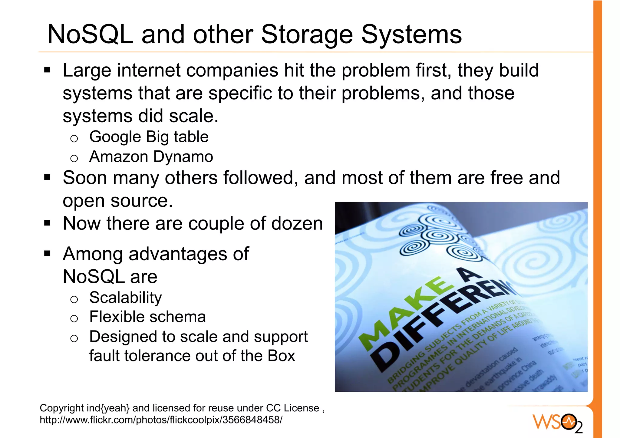 NoSQL and other Storage Systems
§  Large internet companies hit the problem first, they build
    systems that are specific to their problems, and those
    systems did scale.
      o  Google Big table
      o  Amazon Dynamo
§  Soon many others followed, and most of them are free and
    open source.
§  Now there are couple of dozen
§  Among advantages of
    NoSQL are
      o  Scalability
      o  Flexible schema
      o  Designed to scale and support
         fault tolerance out of the Box


Copyright ind{yeah} and licensed for reuse under CC License ,
http://www.flickr.com/photos/flickcoolpix/3566848458/
 