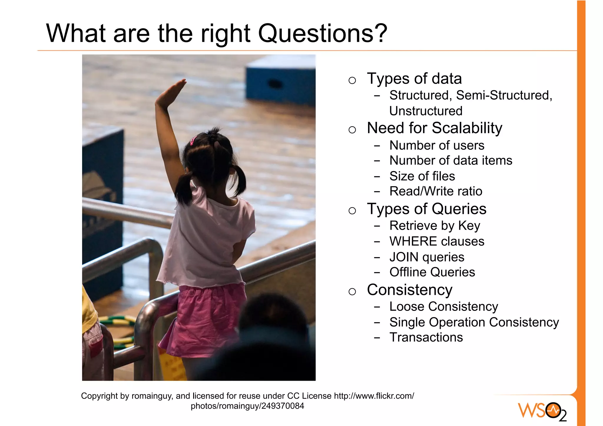 What are the right Questions?
                                                                      o  Types of data
                                                                             -  Structured, Semi-Structured,
                                                                                Unstructured
                                                                      o  Need for Scalability
                                                                             -    Number of users
                                                                             -    Number of data items
                                                                             -    Size of files
                                                                             -    Read/Write ratio
                                                                      o  Types of Queries
                                                                             -    Retrieve by Key
                                                                             -    WHERE clauses
                                                                             -    JOIN queries
                                                                             -    Offline Queries
                                                                      o  Consistency
                                                                             -  Loose Consistency
                                                                             -  Single Operation Consistency
                                                                             -  Transactions



  Copyright by romainguy, and licensed for reuse under CC License http://www.flickr.com/
                             photos/romainguy/249370084
 