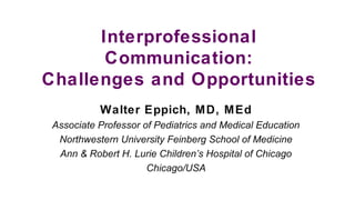 Interprofessional
Communication:
Challenges and Opportunities
Walter Eppich, MD, MEd
Associate Professor of Pediatrics and Medical Education
Northwestern University Feinberg School of Medicine
Ann & Robert H. Lurie Children’s Hospital of Chicago
Chicago/USA
 