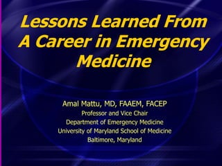 Lessons Learned From
A Career in Emergency
Medicine
Amal Mattu, MD, FAAEM, FACEP
Professor and Vice Chair
Department of Emergency Medicine
University of Maryland School of Medicine
Baltimore, Maryland
 