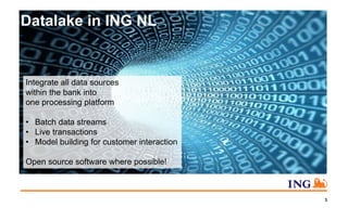 3
Datalake in ING NL
Integrate all data sources
within the bank into
one processing platform
• Batch data streams
• Live transactions
• Model building for customer interaction
Open source software where possible!
 