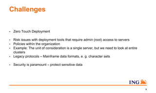 Challenges
• Zero Touch Deployment
• Risk issues with deployment tools that require admin (root) access to servers
• Policies within the organization
• Example: The unit of consideration is a single server, but we need to look at entire
clusters
• Legacy protocols – Mainframe data formats, e. g. character sets
• Security is paramount – protect sensitive data
8
 