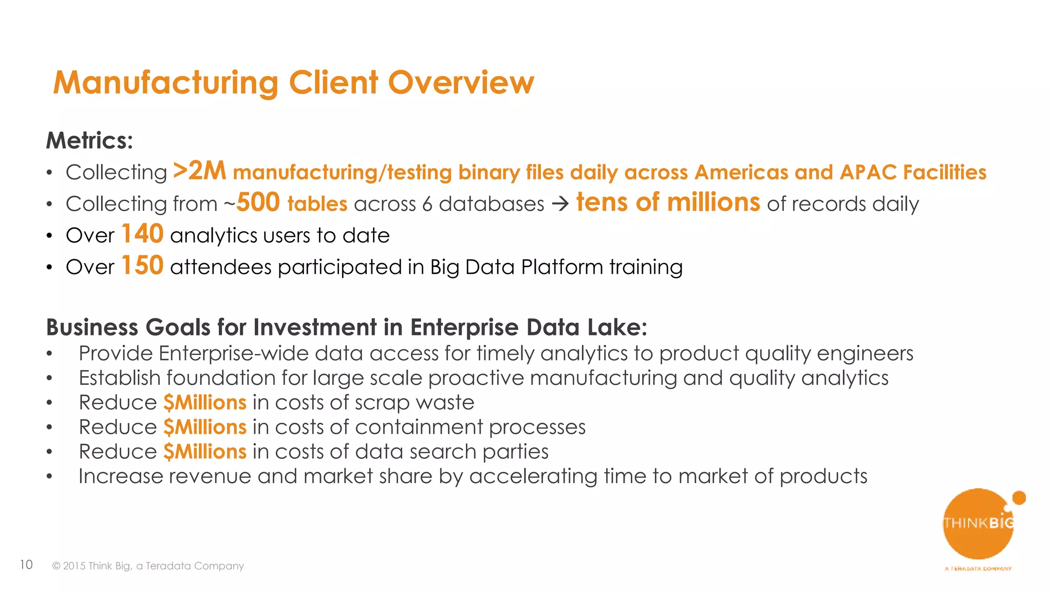 10
Manufacturing Client Overview
Metrics:
• Collecting >2M manufacturing/testing binary files daily across Americas and APAC Facilities
• Collecting from ~500 tables across 6 databases  tens of millions of records daily
• Over 140 analytics users to date
• Over 150 attendees participated in Big Data Platform training
Business Goals for Investment in Enterprise Data Lake:
• Provide Enterprise-wide data access for timely analytics to product quality engineers
• Establish foundation for large scale proactive manufacturing and quality analytics
• Reduce $Millions in costs of scrap waste
• Reduce $Millions in costs of containment processes
• Reduce $Millions in costs of data search parties
• Increase revenue and market share by accelerating time to market of products
© 2015 Think Big, a Teradata Company
 