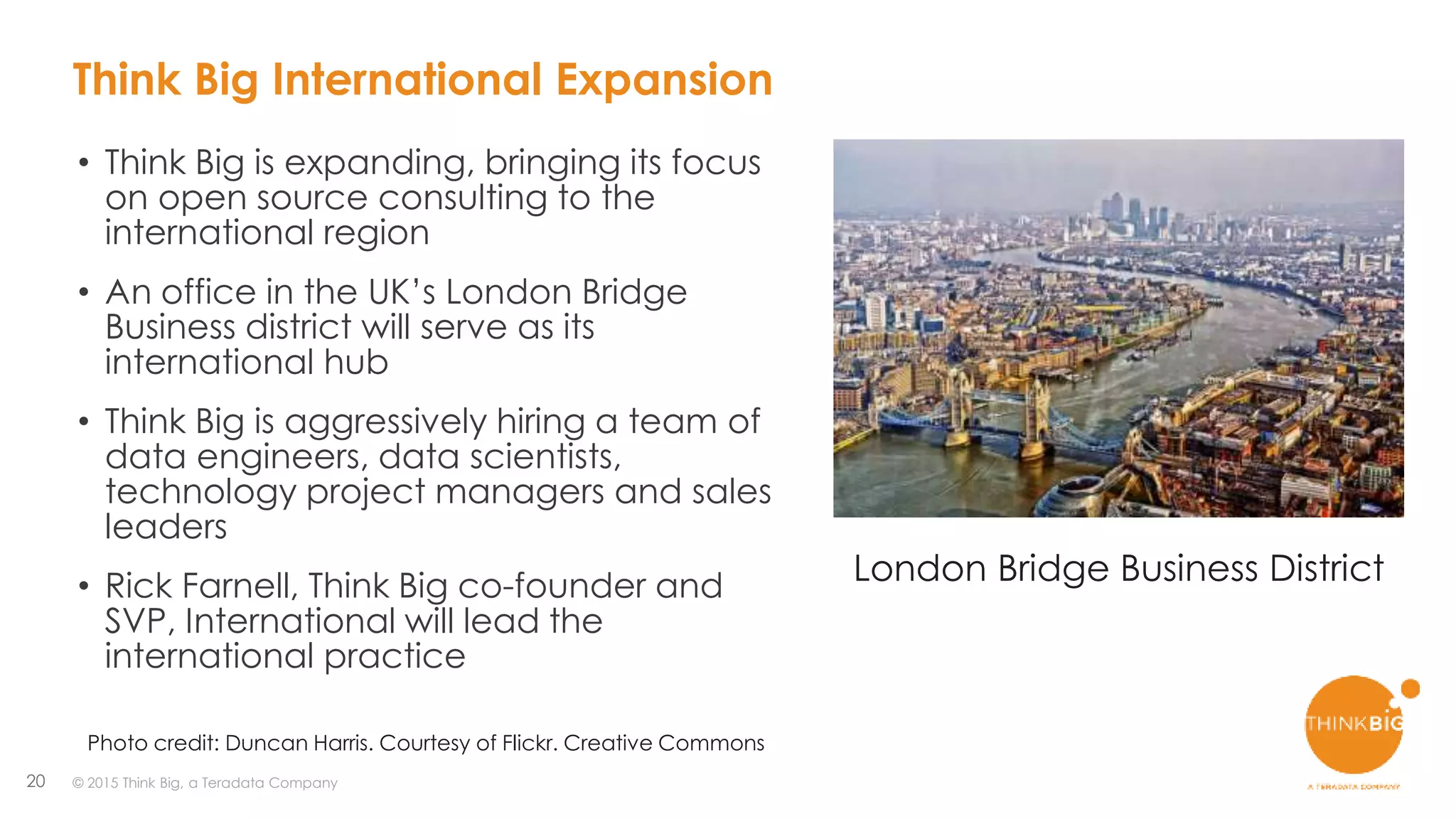 20 © 2015 Think Big, a Teradata Company
• Think Big is expanding, bringing its focus
on open source consulting to the
international region
• An office in the UK’s London Bridge
Business district will serve as its
international hub
• Think Big is aggressively hiring a team of
data engineers, data scientists,
technology project managers and sales
leaders
• Rick Farnell, Think Big co-founder and
SVP, International will lead the
international practice
London Bridge Business District
Photo credit: Duncan Harris. Courtesy of Flickr. Creative Commons
Think Big International Expansion
 