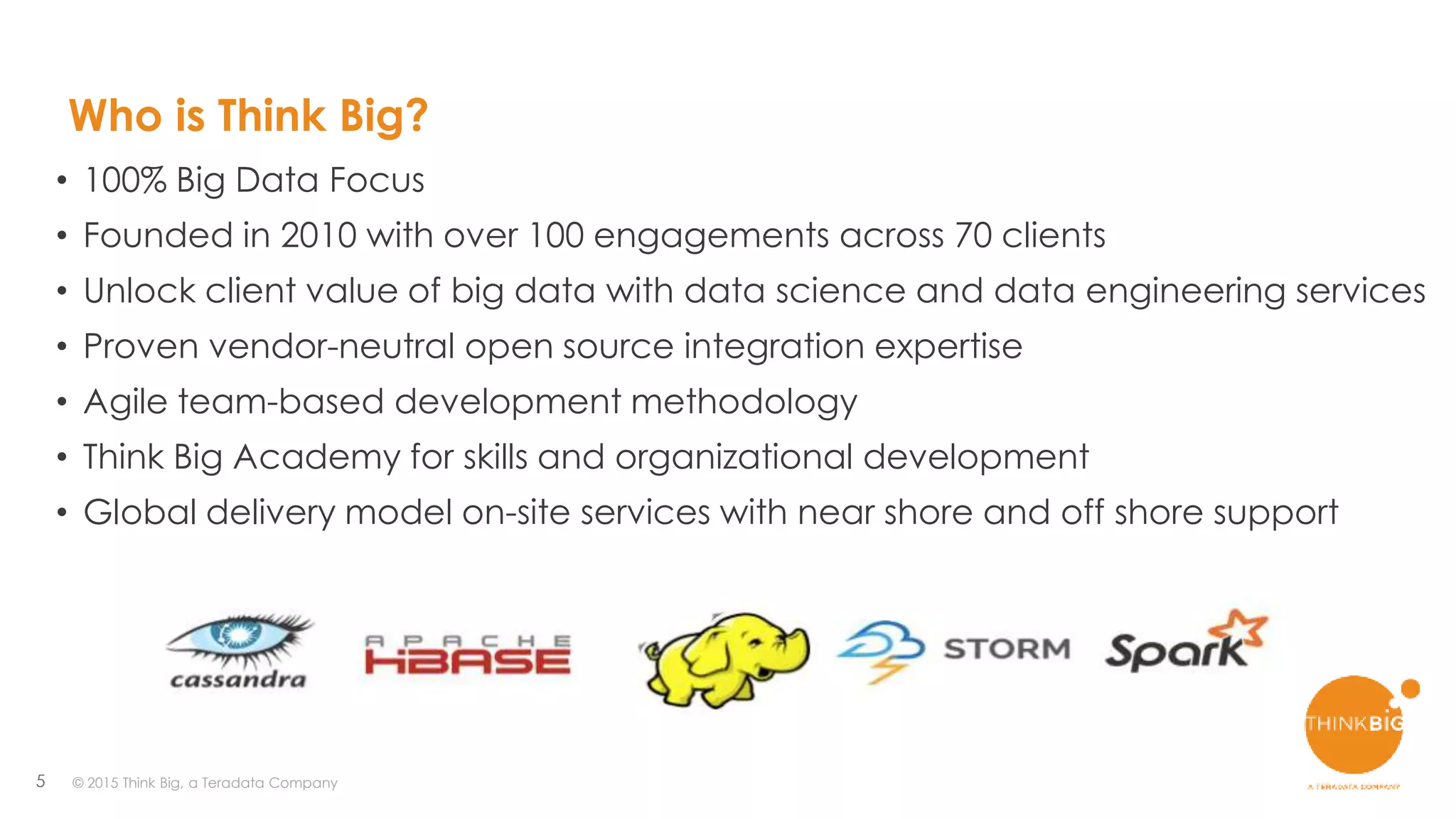 5
• 100% Big Data Focus
• Founded in 2010 with over 100 engagements across 70 clients
• Unlock client value of big data with data science and data engineering services
• Proven vendor-neutral open source integration expertise
• Agile team-based development methodology
• Think Big Academy for skills and organizational development
• Global delivery model on-site services with near shore and off shore support
Who is Think Big?
© 2015 Think Big, a Teradata Company
 