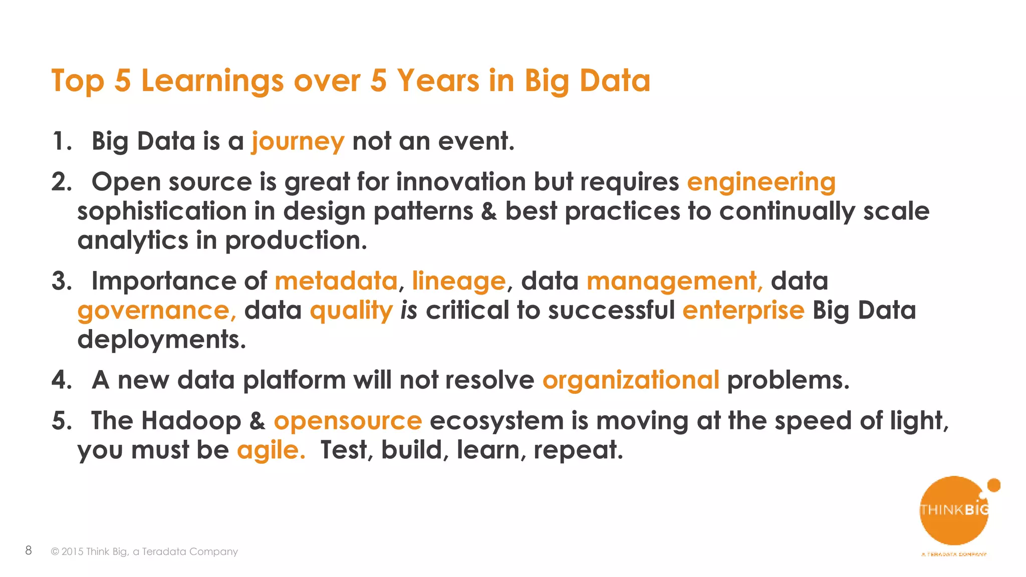 8
Top 5 Learnings over 5 Years in Big Data
1. Big Data is a journey not an event.
2. Open source is great for innovation but requires engineering
sophistication in design patterns & best practices to continually scale
analytics in production.
3. Importance of metadata, lineage, data management, data
governance, data quality is critical to successful enterprise Big Data
deployments.
4. A new data platform will not resolve organizational problems.
5. The Hadoop & opensource ecosystem is moving at the speed of light,
you must be agile. Test, build, learn, repeat.
© 2015 Think Big, a Teradata Company
 