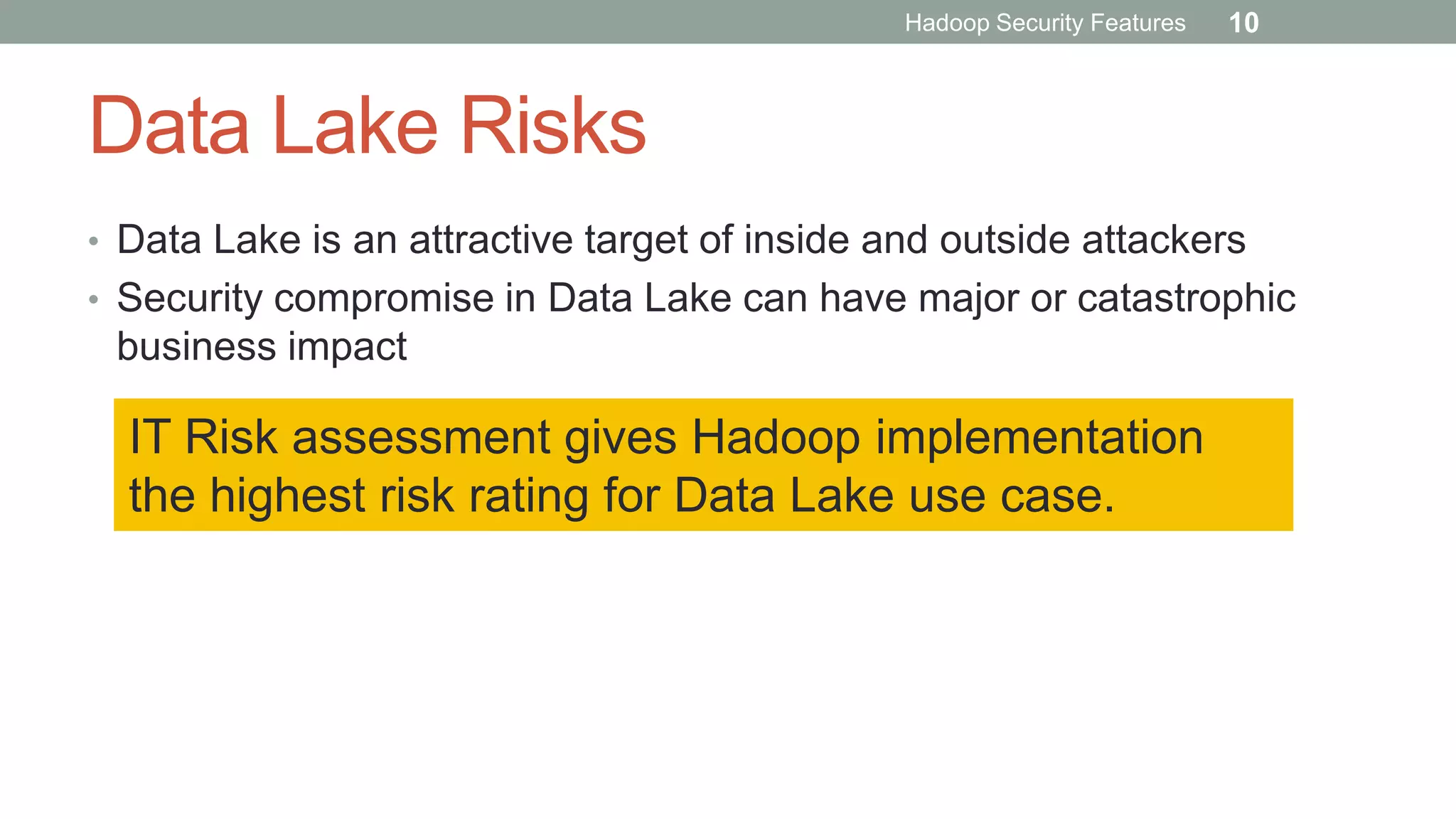 Data Lake Risks
• Data Lake is an attractive target of inside and outside attackers
• Security compromise in Data Lake can have major or catastrophic
business impact
IT Risk assessment gives Hadoop implementation
the highest risk rating for Data Lake use case.
Hadoop Security Features 10
 