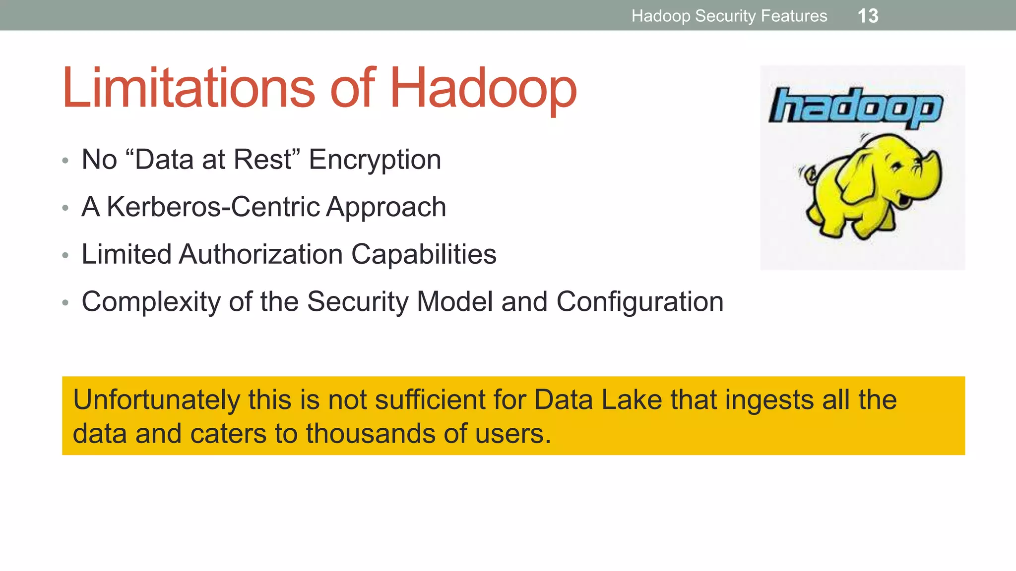 Limitations of Hadoop
• No “Data at Rest” Encryption
• A Kerberos-Centric Approach
• Limited Authorization Capabilities
• Complexity of the Security Model and Configuration
Unfortunately this is not sufficient for Data Lake that ingests all the
data and caters to thousands of users.
Hadoop Security Features 13
 