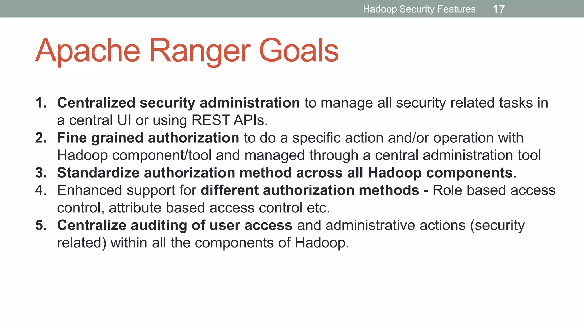 Apache Ranger Goals
1. Centralized security administration to manage all security related tasks in
a central UI or using REST APIs.
2. Fine grained authorization to do a specific action and/or operation with
Hadoop component/tool and managed through a central administration tool
3. Standardize authorization method across all Hadoop components.
4. Enhanced support for different authorization methods - Role based access
control, attribute based access control etc.
5. Centralize auditing of user access and administrative actions (security
related) within all the components of Hadoop.
Hadoop Security Features 17
 