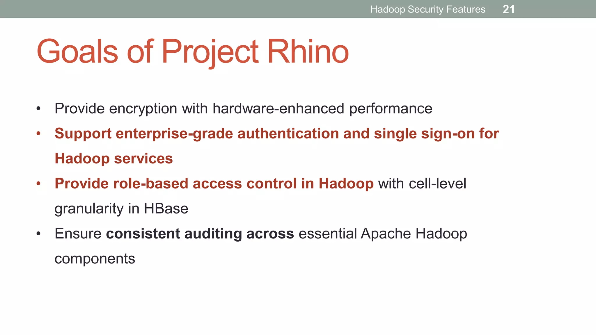Goals of Project Rhino
• Provide encryption with hardware-enhanced performance
• Support enterprise-grade authentication and single sign-on for
Hadoop services
• Provide role-based access control in Hadoop with cell-level
granularity in HBase
• Ensure consistent auditing across essential Apache Hadoop
components
Hadoop Security Features 21
 
