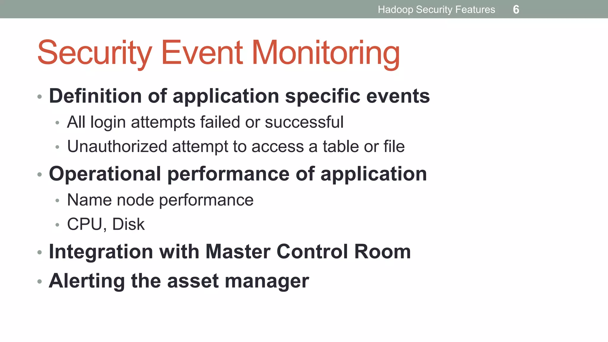 Security Event Monitoring
• Definition of application specific events
• All login attempts failed or successful
• Unauthorized attempt to access a table or file
• Operational performance of application
• Name node performance
• CPU, Disk
• Integration with Master Control Room
• Alerting the asset manager
Hadoop Security Features 6
 