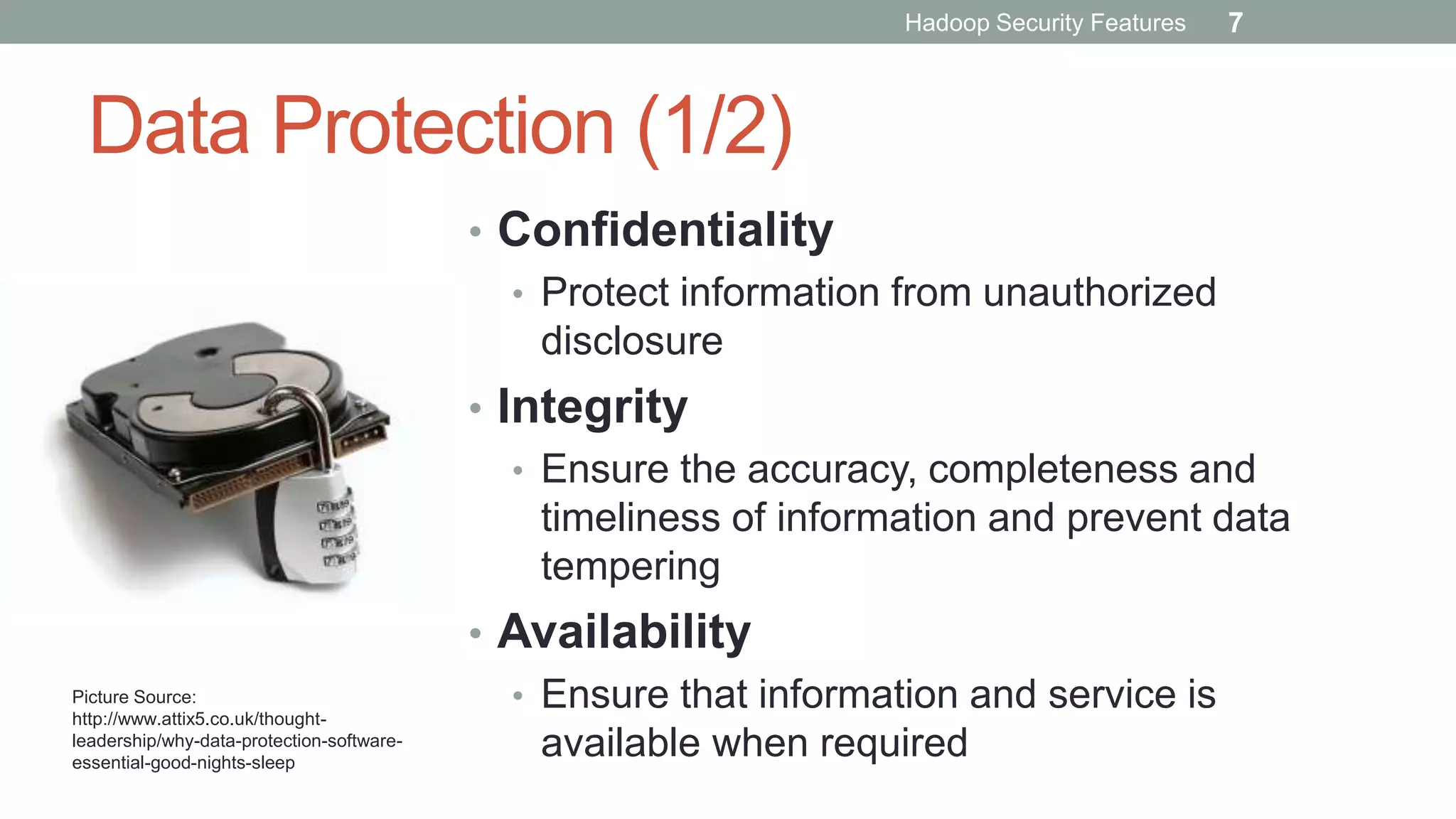 Data Protection (1/2)
• Confidentiality
• Protect information from unauthorized
disclosure
• Integrity
• Ensure the accuracy, completeness and
timeliness of information and prevent data
tempering
• Availability
• Ensure that information and service is
available when required
Picture Source:
http://www.attix5.co.uk/thought-
leadership/why-data-protection-software-
essential-good-nights-sleep
Hadoop Security Features 7
 