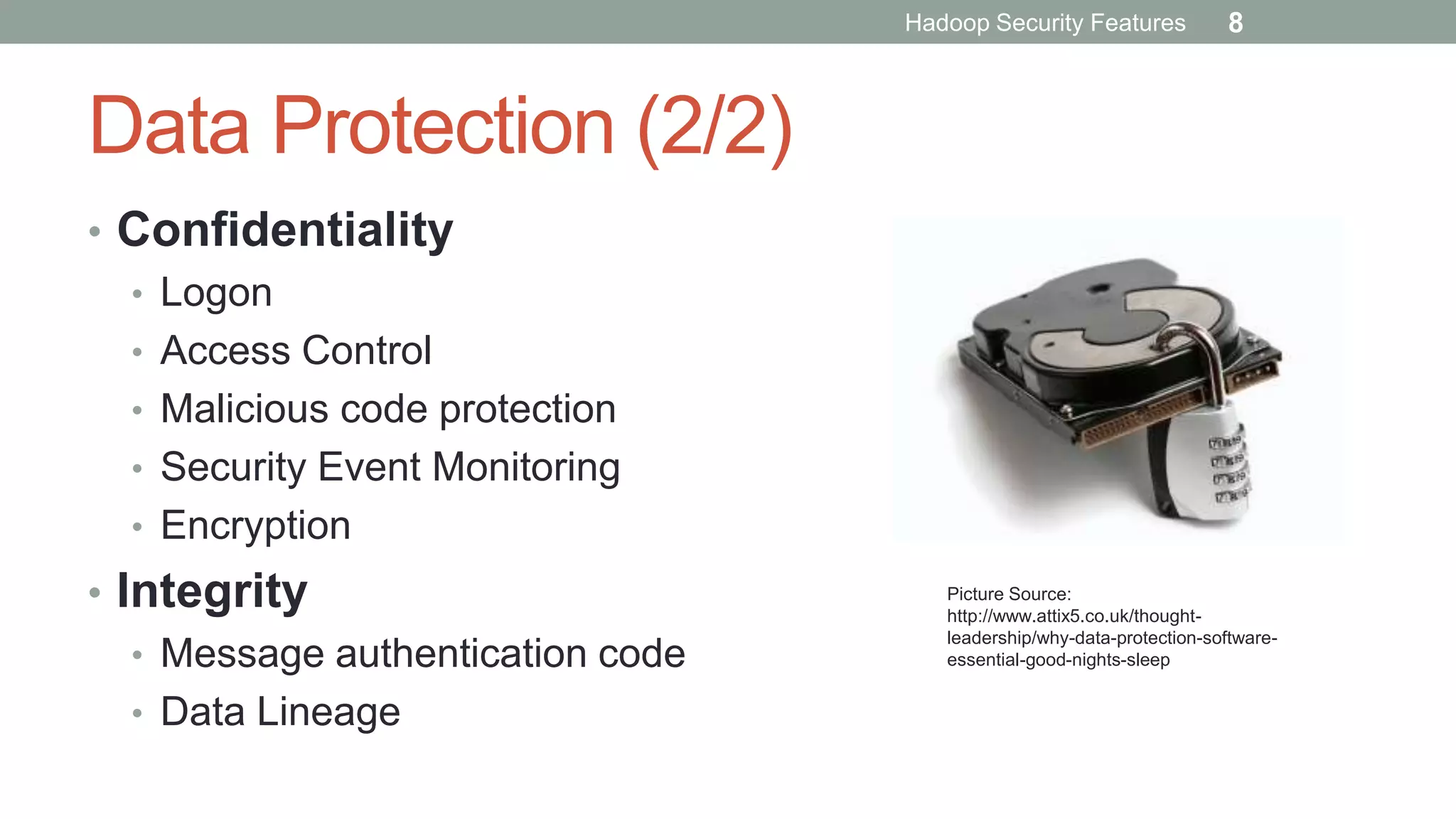 Data Protection (2/2)
• Confidentiality
• Logon
• Access Control
• Malicious code protection
• Security Event Monitoring
• Encryption
• Integrity
• Message authentication code
• Data Lineage
Picture Source:
http://www.attix5.co.uk/thought-
leadership/why-data-protection-software-
essential-good-nights-sleep
Hadoop Security Features 8
 