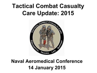Tactical Combat Casualty
Care Update: 2015
Naval Aeromedical Conference
14 January 2015
 