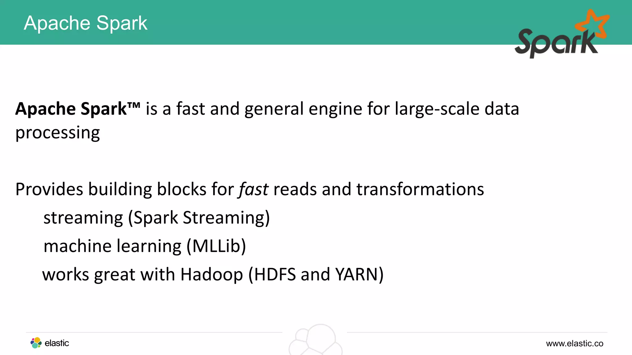 www.elastic.co
Apache Spark
Apache Spark™ is a fast and general engine for large-scale data
processing
Provides building blocks for fast reads and transformations
streaming (Spark Streaming)
machine learning (MLLib)
works great with Hadoop (HDFS and YARN)
 