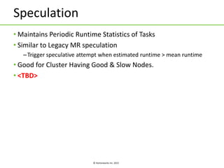 © Hortonworks Inc. 2015
Speculation
• Maintains Periodic Runtime Statistics of Tasks
• Similar to Legacy MR speculation
–Trigger speculative attempt when estimated runtime > mean runtime
• Good for Cluster Having Good & Slow Nodes.
• <TBD>
 