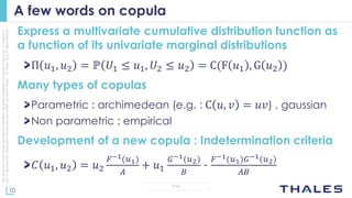 10
OPEN
Thisdocumentmaynotbereproduced,modified,adapted,published,translated,inanyway,inwholeorin
partordisclosedtoathirdpartywithoutthepriorwrittenconsentofThales-©Thales2015Allrightsreserved.
A few words on copula
Express a multivariate cumulative distribution function as
a function of its univariate marginal distributions
Π 𝑢1, 𝑢2 = ℙ 𝑈1 ≤ 𝑢1, 𝑈2 ≤ 𝑢2 = C(F 𝑢1 , G 𝑢2 )
Many types of copulas
Parametric : archimedean (e.g. : C 𝑢, 𝑣 = 𝑢𝑣) , gaussian
Non parametric : empirical
Development of a new copula : Indetermination criteria
𝐶 𝑢1, 𝑢2 = 𝑢2
𝐹−1(𝑢1)
𝐴
+ 𝑢1
𝐺−1(𝑢2)
𝐵
-
𝐹−1(𝑢1)𝐺−1(𝑢2)
𝐴𝐵
 