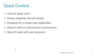 12© Cloudera, Inc. All rights reserved.
Spark Context

Core of Spark client

Heavy-weighted, thread-unsafe

Designed for a single-user application

Doesn't work in multi-session environment

Doesn't scale with user sessions
 