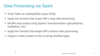 15© Cloudera, Inc. All rights reserved.
Data Processing via Spark

Treat Table as HadoopRDD (input RDD)

Apply the function that wraps MR's map-side processing

Shuffle map output using Spark's transformations (groupByKey,
sortByKey, etc)

Apply the function that wraps MR's reduce-side processing

Output is either written to file or being shuffled again
 