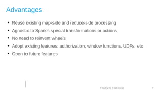 17© Cloudera, Inc. All rights reserved.
Advantages

Reuse existing map-side and reduce-side processing

Agnostic to Spark's special transformations or actions

No need to reinvent wheels

Adopt existing features: authorization, window functions, UDFs, etc

Open to future features
 