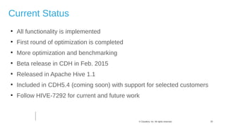 20© Cloudera, Inc. All rights reserved.
Current Status

All functionality is implemented

First round of optimization is completed

More optimization and benchmarking

Beta release in CDH in Feb. 2015

Released in Apache Hive 1.1

Included in CDH5.4 (coming soon) with support for selected customers

Follow HIVE-7292 for current and future work
 
