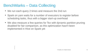 26© Cloudera, Inc. All rights reserved.
BenchMarks – Data Collecting

We run each query 2 times and measure the 2nd run

Spark on yarn waits for a number of executors to register before
scheduling tasks, thus with a bigger start-up overhead

We also measure a few queries for Tez with dynamic partition pruning
disabled for fair comparison, as this optimization hasn't been
implemented in Hive on Spark yet
 