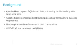 3© Cloudera, Inc. All rights reserved.
Background

Apache Hive: popular SQL-based data processing tool in Hadoop with
large user base

Apache Spark: generalized distributed processing framework to succeed
MapReduce

Marrying the two benefits users in both communities

HIVE-7292, the most watched (160+)
 