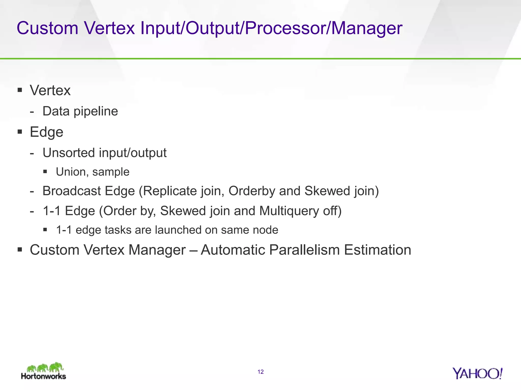 Custom Vertex Input/Output/Processor/Manager
 Vertex
- Data pipeline
 Edge
- Unsorted input/output
 Union, sample
- Broadcast Edge (Replicate join, Orderby and Skewed join)
- 1-1 Edge (Order by, Skewed join and Multiquery off)
 1-1 edge tasks are launched on same node
 Custom Vertex Manager – Automatic Parallelism Estimation
12
 