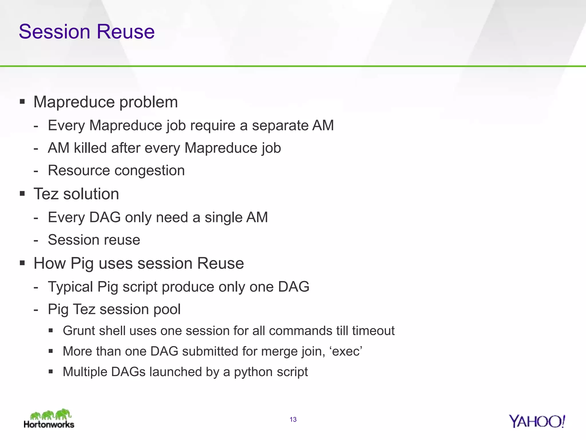 Session Reuse
 Mapreduce problem
- Every Mapreduce job require a separate AM
- AM killed after every Mapreduce job
- Resource congestion
 Tez solution
- Every DAG only need a single AM
- Session reuse
 How Pig uses session Reuse
- Typical Pig script produce only one DAG
- Pig Tez session pool
 Grunt shell uses one session for all commands till timeout
 More than one DAG submitted for merge join, ‘exec’
 Multiple DAGs launched by a python script
13
 