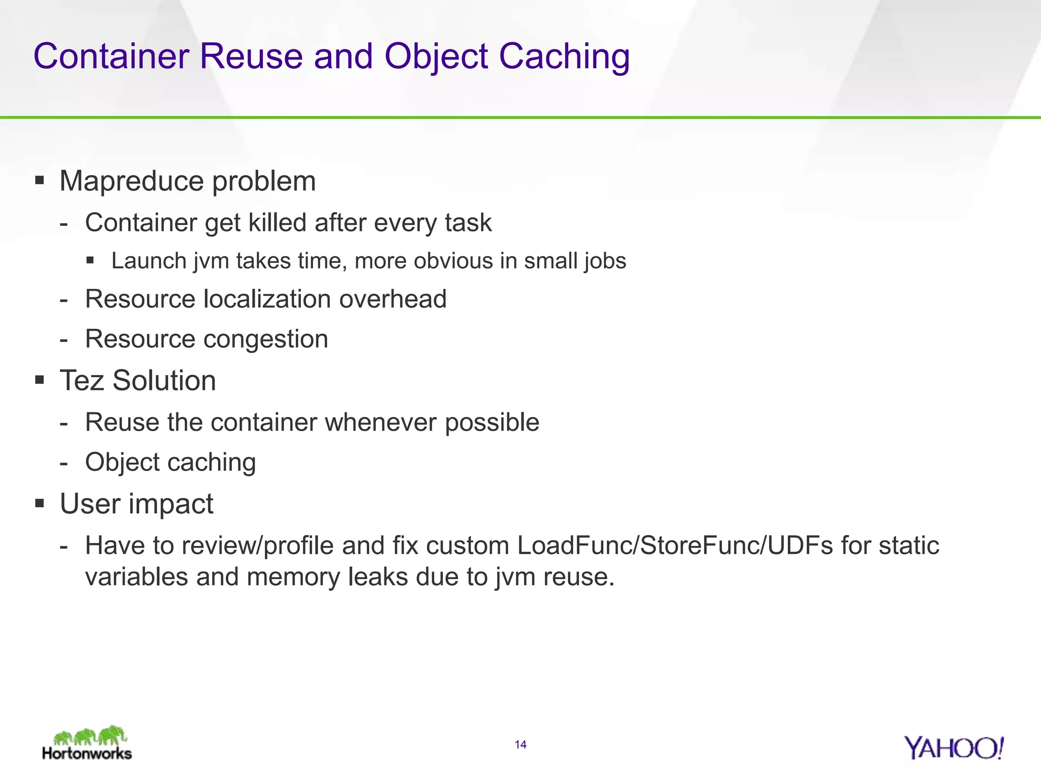 Container Reuse and Object Caching
 Mapreduce problem
- Container get killed after every task
 Launch jvm takes time, more obvious in small jobs
- Resource localization overhead
- Resource congestion
 Tez Solution
- Reuse the container whenever possible
- Object caching
 User impact
- Have to review/profile and fix custom LoadFunc/StoreFunc/UDFs for static
variables and memory leaks due to jvm reuse.
14
 