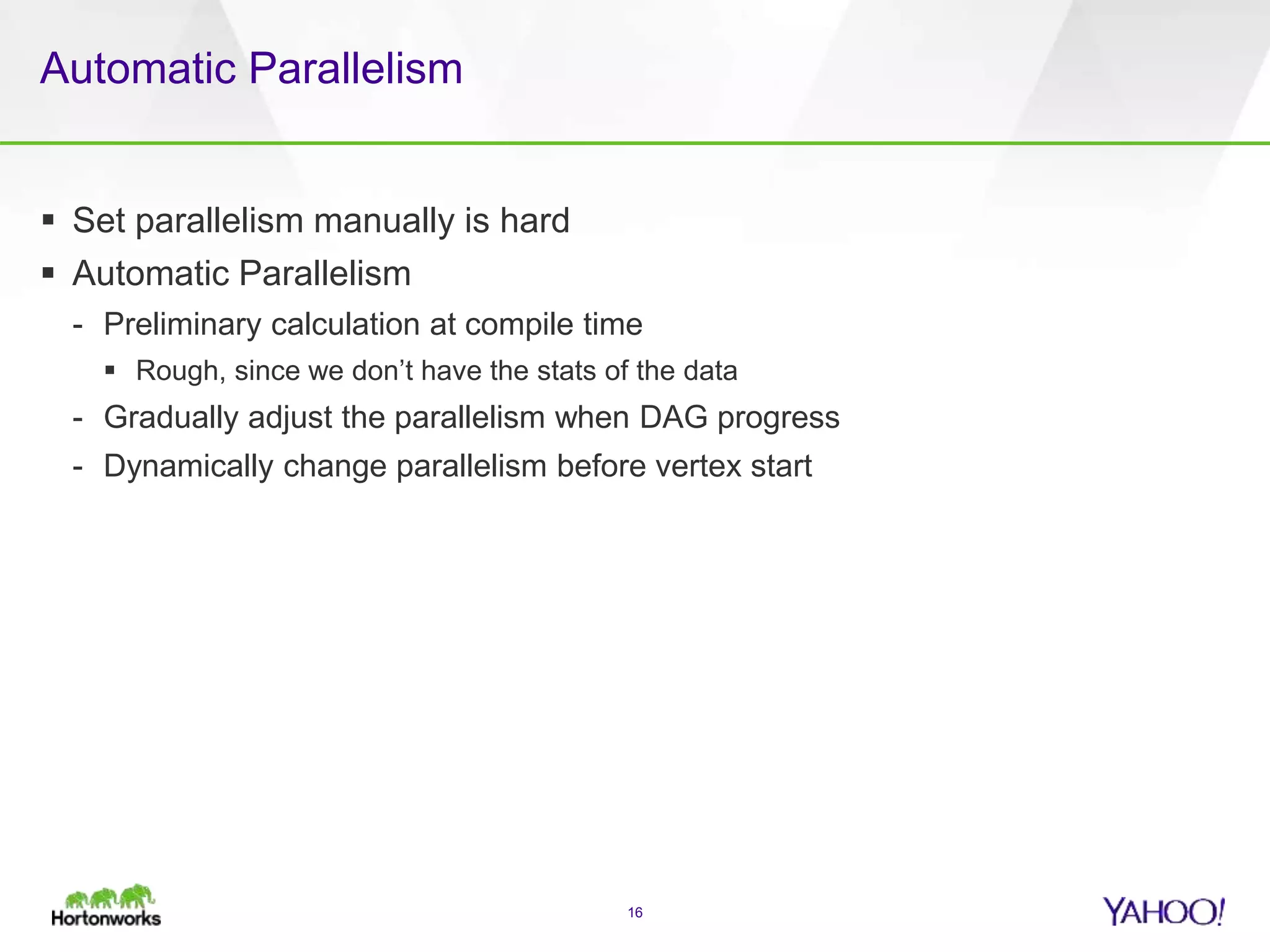 Automatic Parallelism
 Set parallelism manually is hard
 Automatic Parallelism
- Preliminary calculation at compile time
 Rough, since we don’t have the stats of the data
- Gradually adjust the parallelism when DAG progress
- Dynamically change parallelism before vertex start
16
 