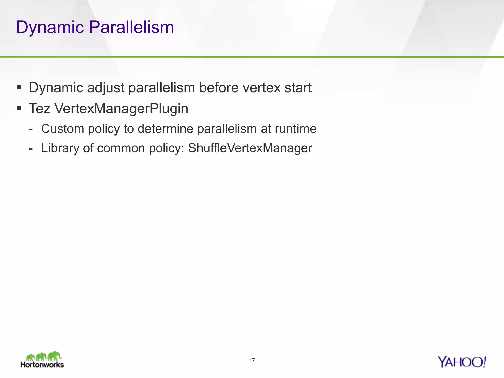Dynamic Parallelism
 Dynamic adjust parallelism before vertex start
 Tez VertexManagerPlugin
- Custom policy to determine parallelism at runtime
- Library of common policy: ShuffleVertexManager
17
 
