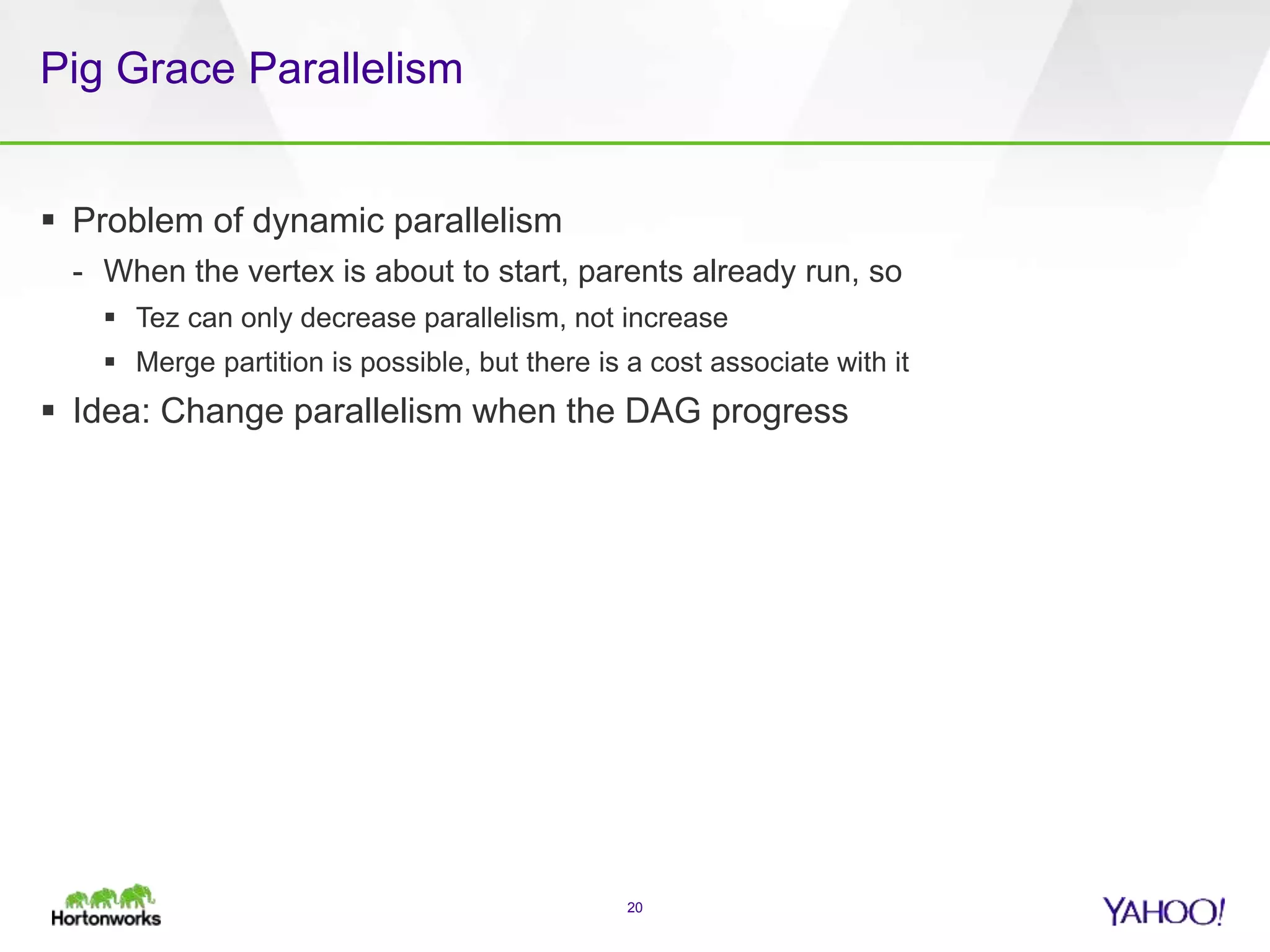 Pig Grace Parallelism
 Problem of dynamic parallelism
- When the vertex is about to start, parents already run, so
 Tez can only decrease parallelism, not increase
 Merge partition is possible, but there is a cost associate with it
 Idea: Change parallelism when the DAG progress
20
 