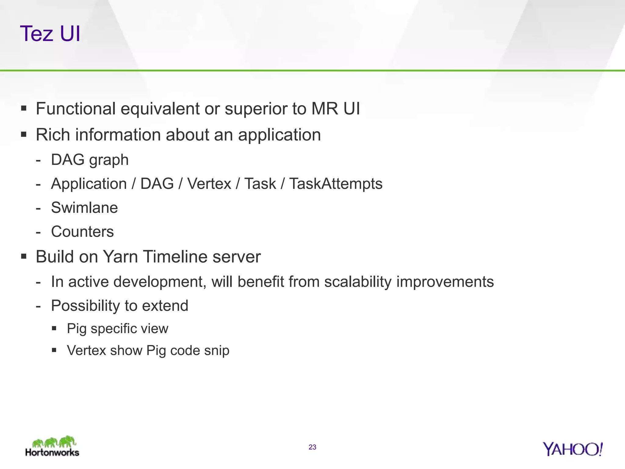 Tez UI
23
 Functional equivalent or superior to MR UI
 Rich information about an application
- DAG graph
- Application / DAG / Vertex / Task / TaskAttempts
- Swimlane
- Counters
 Build on Yarn Timeline server
- In active development, will benefit from scalability improvements
- Possibility to extend
 Pig specific view
 Vertex show Pig code snip
 