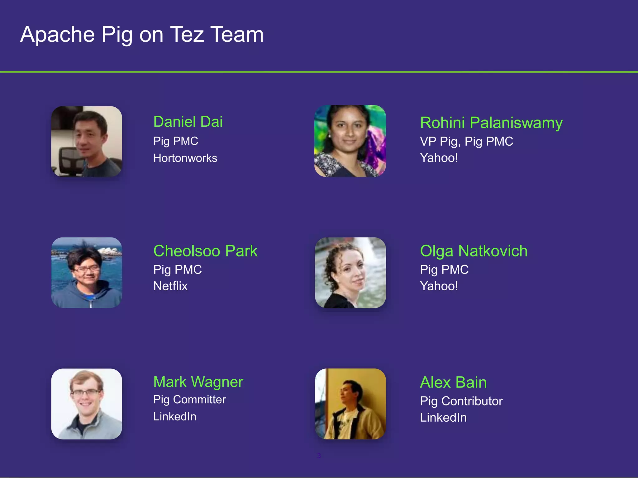 3
Apache Pig on Tez Team
Daniel Dai
Pig PMC
Hortonworks
Rohini Palaniswamy
VP Pig, Pig PMC
Yahoo!
Olga Natkovich
Pig PMC
Yahoo!
Cheolsoo Park
Pig PMC
Netflix
Mark Wagner
Pig Committer
LinkedIn
Alex Bain
Pig Contributor
LinkedIn
 