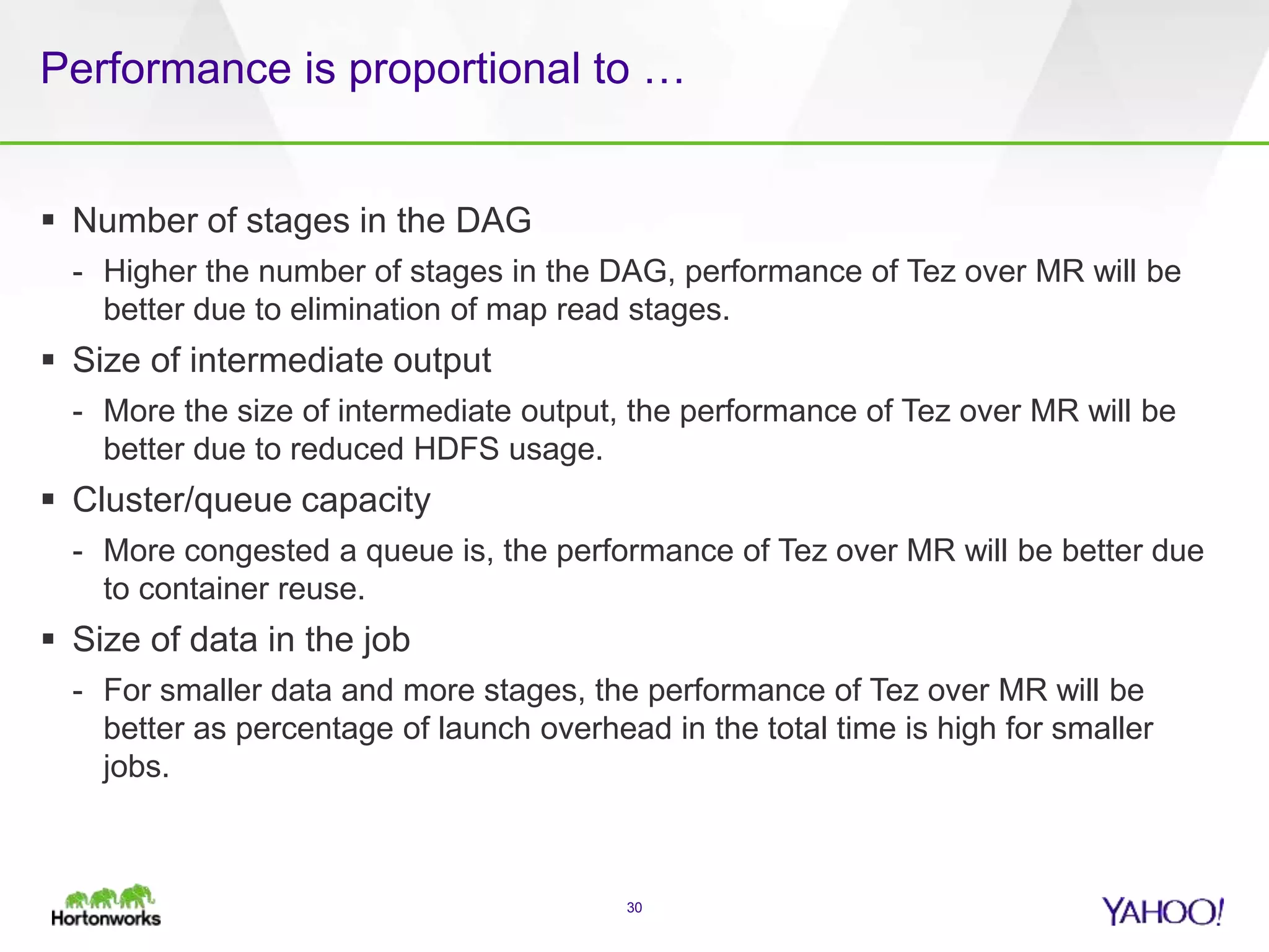Performance is proportional to …
 Number of stages in the DAG
- Higher the number of stages in the DAG, performance of Tez over MR will be
better due to elimination of map read stages.
 Size of intermediate output
- More the size of intermediate output, the performance of Tez over MR will be
better due to reduced HDFS usage.
 Cluster/queue capacity
- More congested a queue is, the performance of Tez over MR will be better due
to container reuse.
 Size of data in the job
- For smaller data and more stages, the performance of Tez over MR will be
better as percentage of launch overhead in the total time is high for smaller
jobs.
30
 