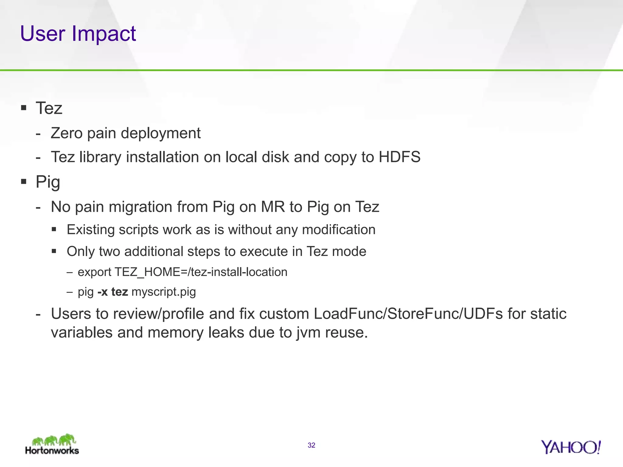 User Impact
 Tez
- Zero pain deployment
- Tez library installation on local disk and copy to HDFS
 Pig
- No pain migration from Pig on MR to Pig on Tez
 Existing scripts work as is without any modification
 Only two additional steps to execute in Tez mode
– export TEZ_HOME=/tez-install-location
– pig -x tez myscript.pig
- Users to review/profile and fix custom LoadFunc/StoreFunc/UDFs for static
variables and memory leaks due to jvm reuse.
32
 