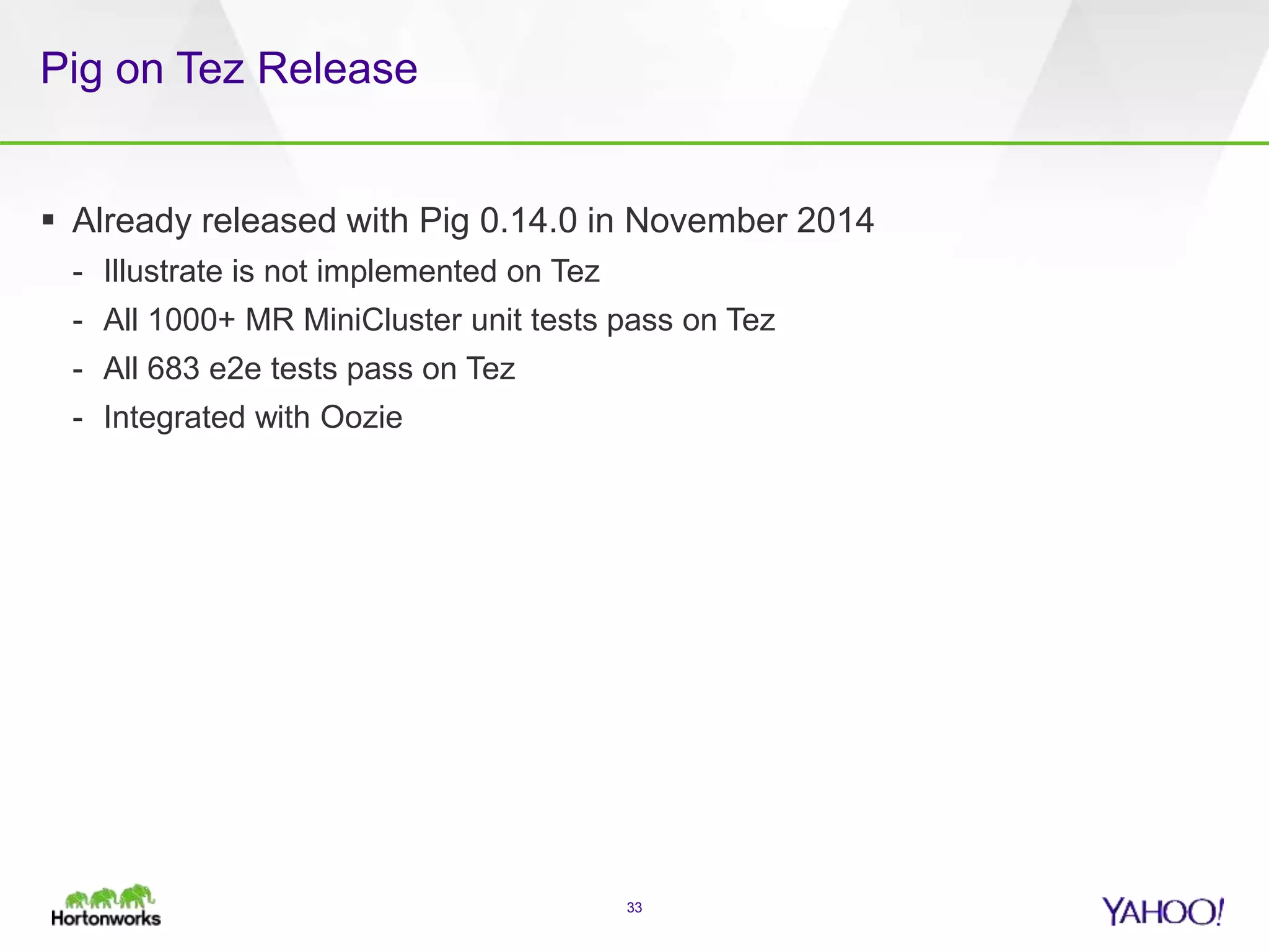 Pig on Tez Release
 Already released with Pig 0.14.0 in November 2014
- Illustrate is not implemented on Tez
- All 1000+ MR MiniCluster unit tests pass on Tez
- All 683 e2e tests pass on Tez
- Integrated with Oozie
33
 