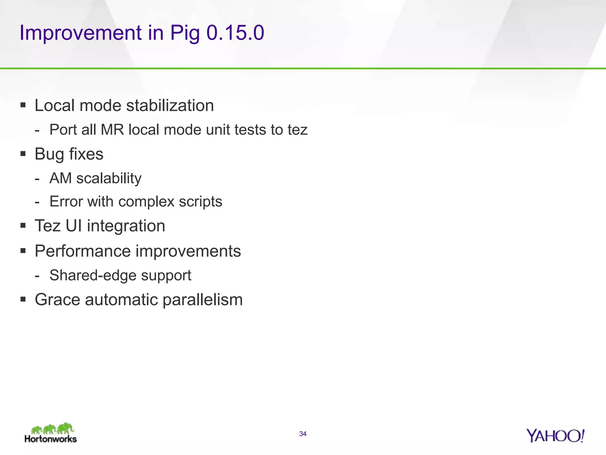 Improvement in Pig 0.15.0
 Local mode stabilization
- Port all MR local mode unit tests to tez
 Bug fixes
- AM scalability
- Error with complex scripts
 Tez UI integration
 Performance improvements
- Shared-edge support
 Grace automatic parallelism
34
 