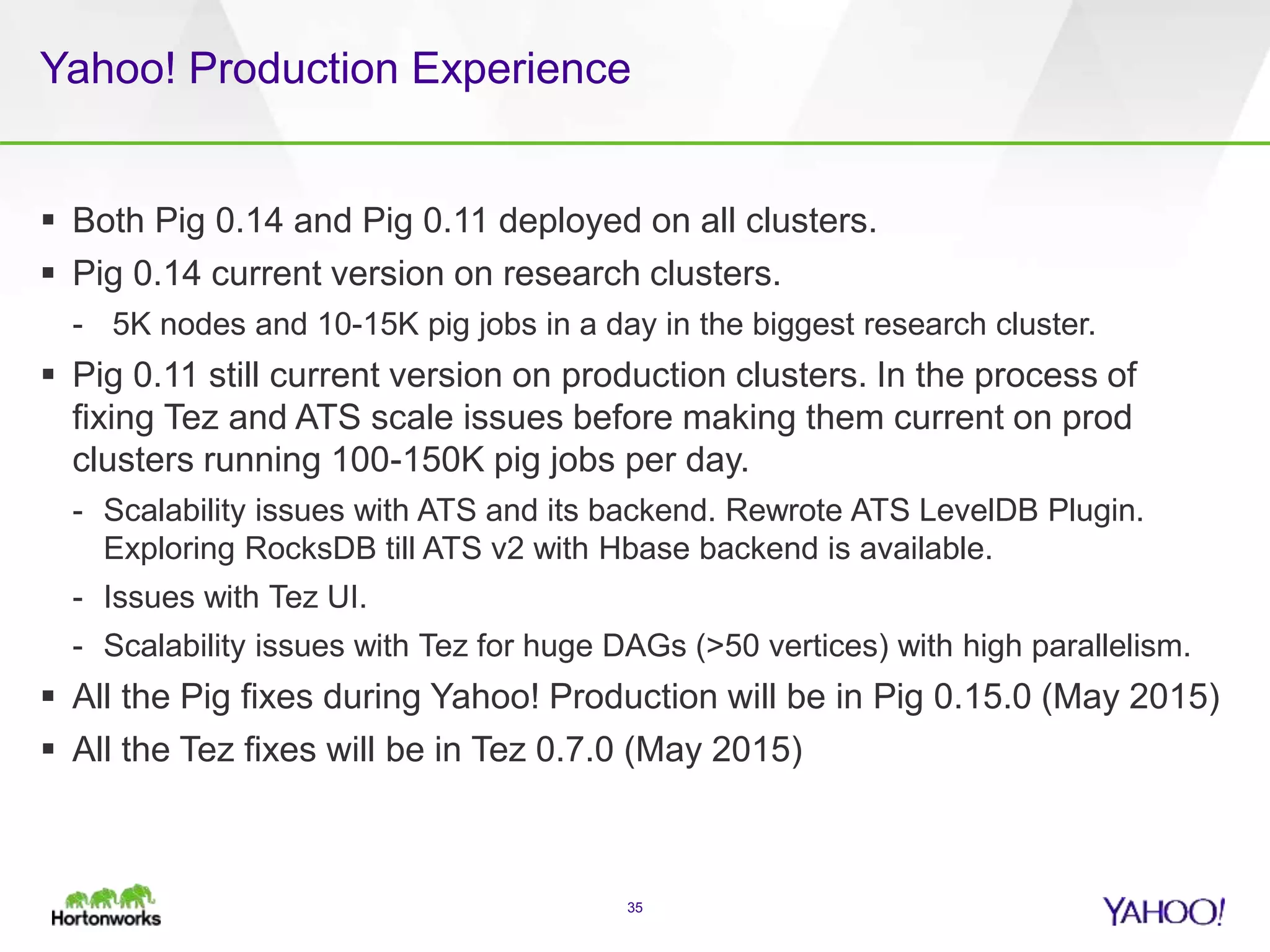 Yahoo! Production Experience
 Both Pig 0.14 and Pig 0.11 deployed on all clusters.
 Pig 0.14 current version on research clusters.
- 5K nodes and 10-15K pig jobs in a day in the biggest research cluster.
 Pig 0.11 still current version on production clusters. In the process of
fixing Tez and ATS scale issues before making them current on prod
clusters running 100-150K pig jobs per day.
- Scalability issues with ATS and its backend. Rewrote ATS LevelDB Plugin.
Exploring RocksDB till ATS v2 with Hbase backend is available.
- Issues with Tez UI.
- Scalability issues with Tez for huge DAGs (>50 vertices) with high parallelism.
 All the Pig fixes during Yahoo! Production will be in Pig 0.15.0 (May 2015)
 All the Tez fixes will be in Tez 0.7.0 (May 2015)
35
 