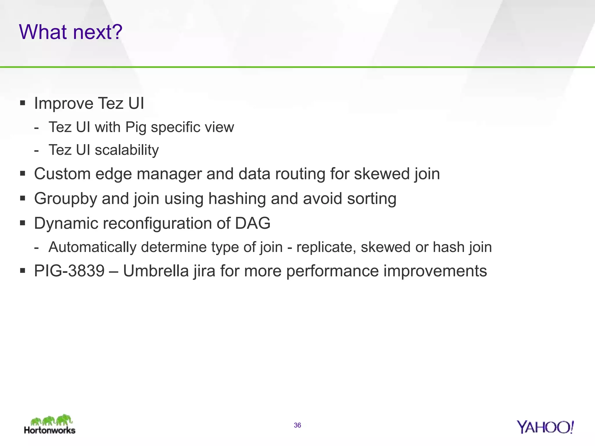 What next?
 Improve Tez UI
- Tez UI with Pig specific view
- Tez UI scalability
 Custom edge manager and data routing for skewed join
 Groupby and join using hashing and avoid sorting
 Dynamic reconfiguration of DAG
- Automatically determine type of join - replicate, skewed or hash join
 PIG-3839 – Umbrella jira for more performance improvements
36
 