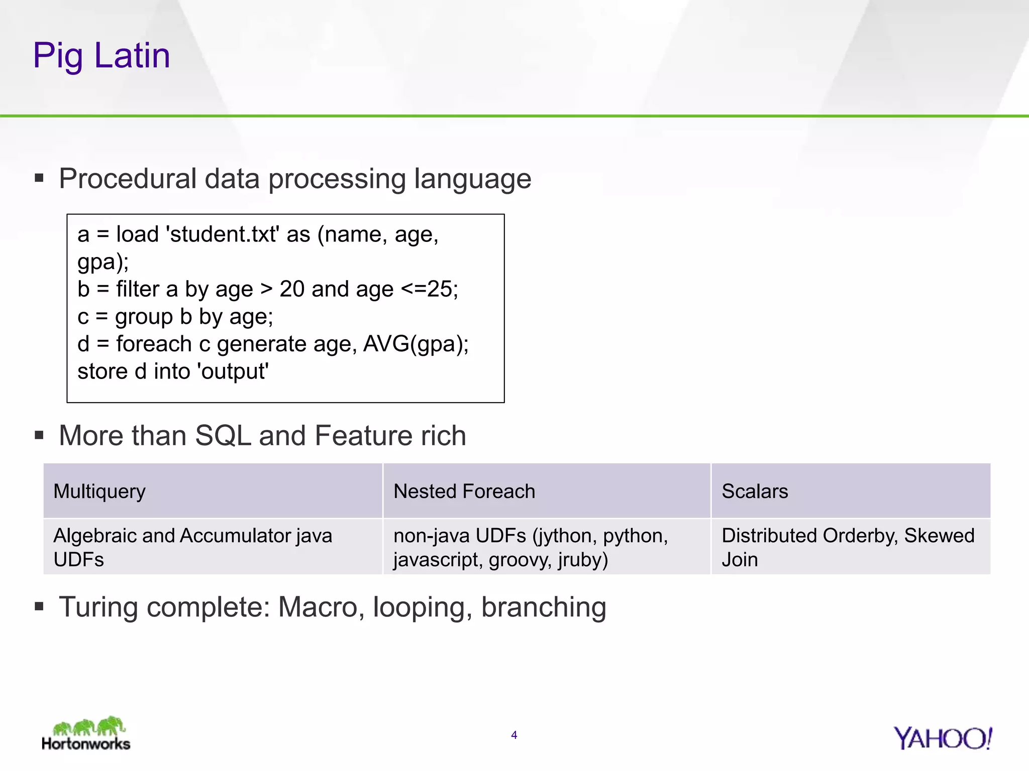 Pig Latin
 Procedural data processing language
 More than SQL and Feature rich
 Turing complete: Macro, looping, branching
4
Multiquery Nested Foreach Scalars
Algebraic and Accumulator java
UDFs
non-java UDFs (jython, python,
javascript, groovy, jruby)
Distributed Orderby, Skewed
Join
a = load 'student.txt' as (name, age,
gpa);
b = filter a by age > 20 and age <=25;
c = group b by age;
d = foreach c generate age, AVG(gpa);
store d into 'output'
 